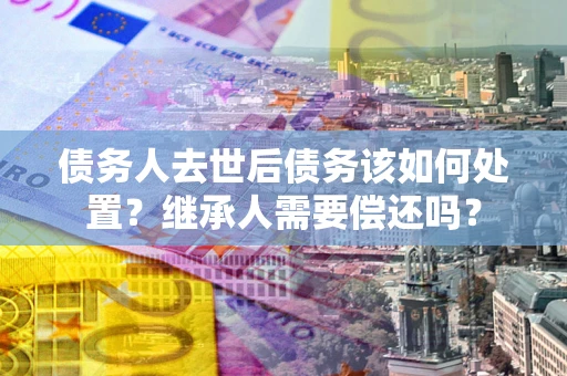 北京债务人去世后债务该如何处置？继承人需要偿还吗？