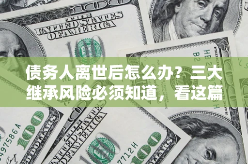 北京债务人离世后怎么办？三大继承风险必须知道，看这篇就够了