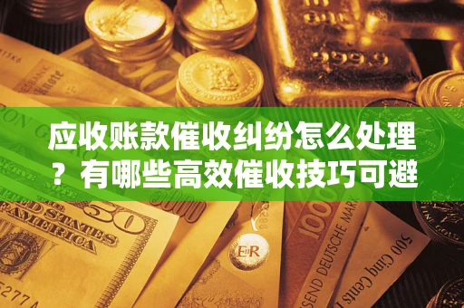 北京应收账款催收纠纷怎么处理？有哪些高效催收技巧可避免坏账？